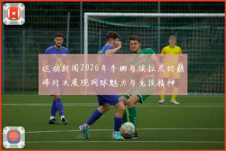 运动新闻2026年李娜与埃拉尼的巅峰对决展现网球魅力与竞技精神