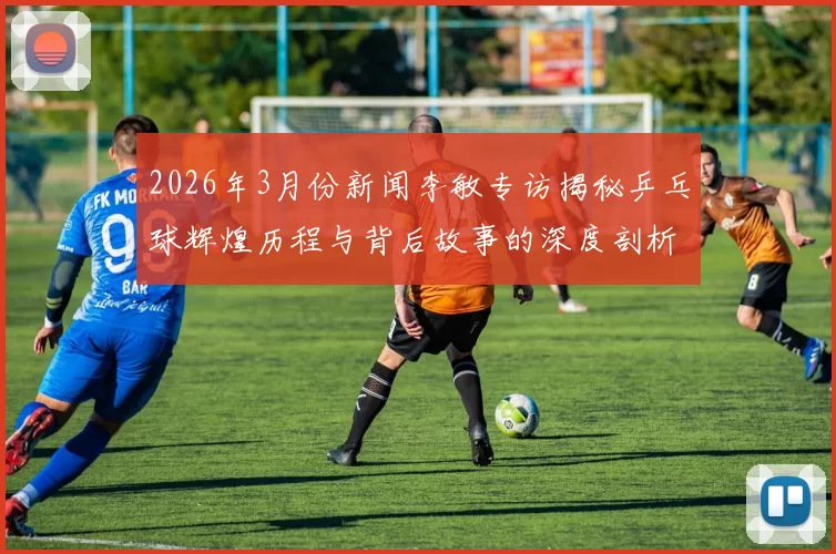 2026年3月份新闻李敏专访揭秘乒乓球辉煌历程与背后故事的深度剖析