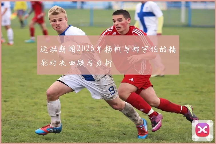 运动新闻2026年杨帆与郑宇伯的精彩对决回顾与分析