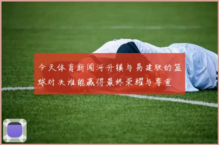 今天体育新闻河升镇与易建联的篮球对决谁能赢得最终荣耀与尊重